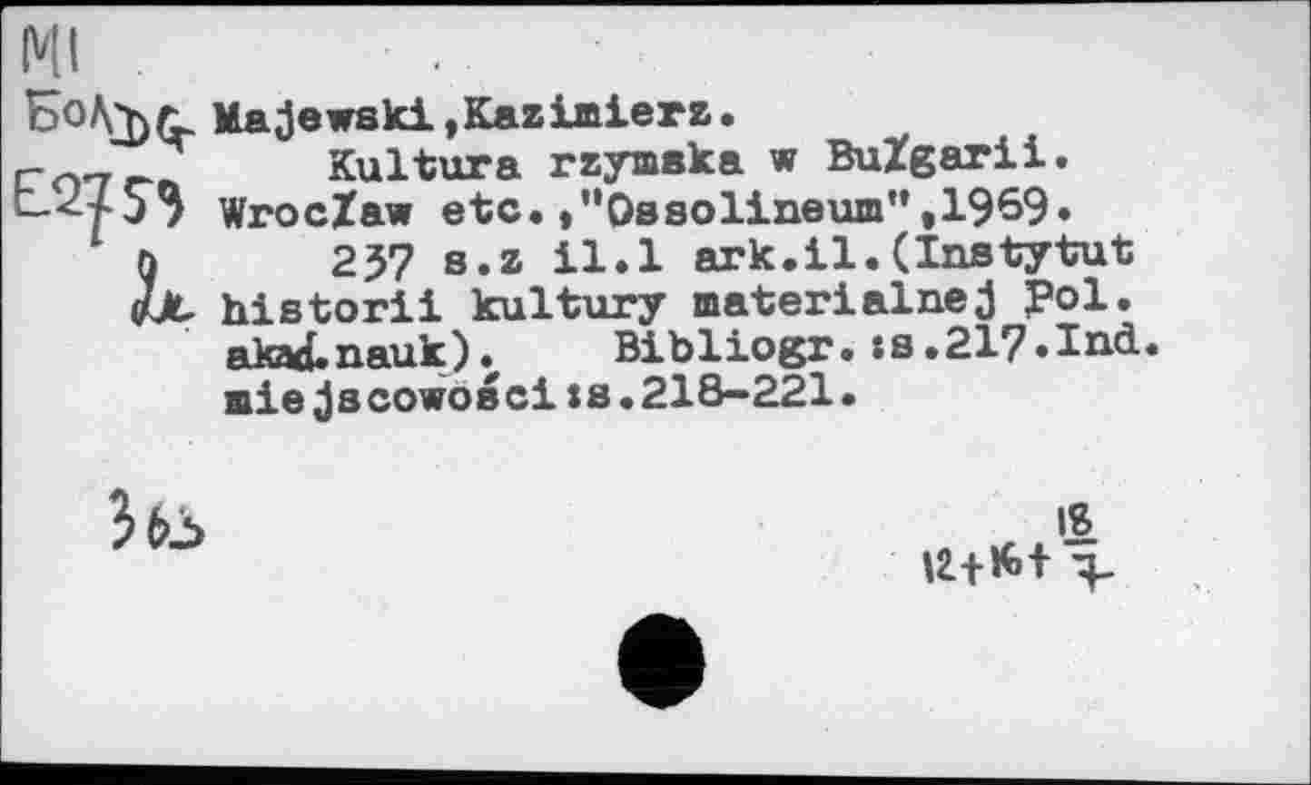 ﻿Ml
Majewski,Kazimierz.
Kultura rzymaka w BuZgarii.
-</53 Wroclaw etc.,”Ossolineum”,1969*
ö 237 s.z il.l ark.il.(Instytut e>X historii kultury materialnej fol.
akad.nauk). Bibliogr. :s.21?.Ind.
miejscowosci ts.218-221.

